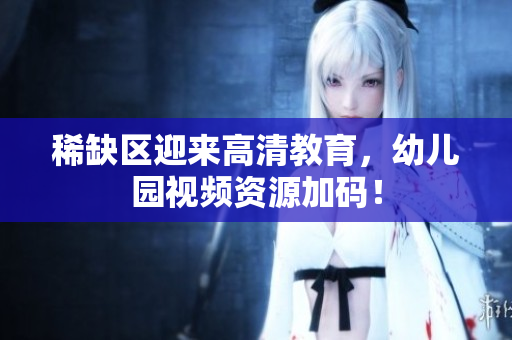 稀缺区迎来高清教育，幼儿园视频资源加码！