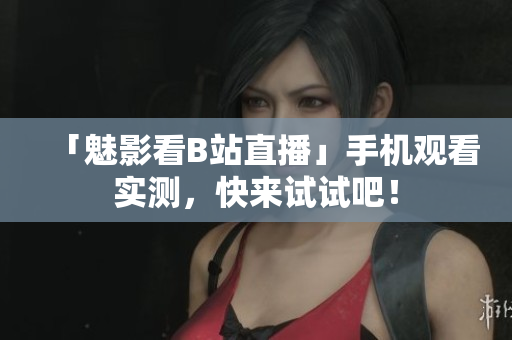 「魅影看B站直播」手机观看实测，快来试试吧！