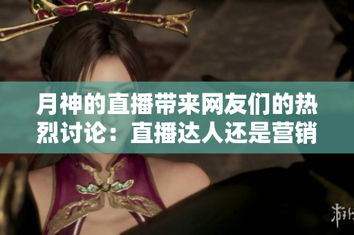 月神的直播带来网友们的热烈讨论：直播达人还是营销套路？