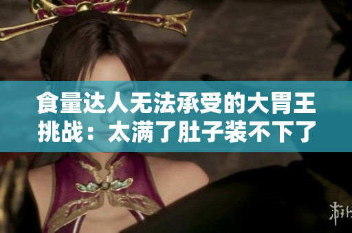 食量达人无法承受的大胃王挑战：太满了肚子装不下了！