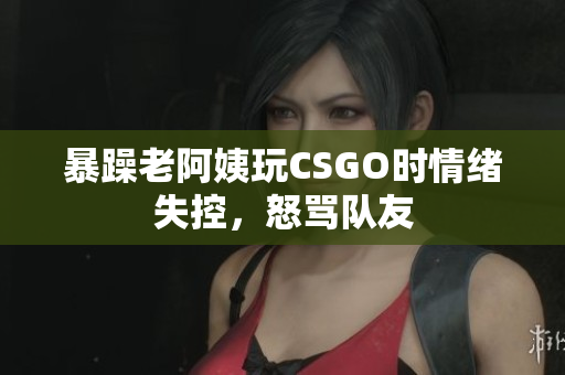 暴躁老阿姨玩CSGO时情绪失控，怒骂队友