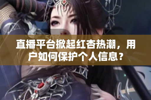 直播平台掀起红杏热潮，用户如何保护个人信息？
