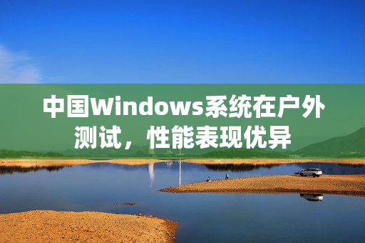 中国Windows系统在户外测试，性能表现优异