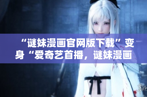 “谜妹漫画官网版下载”变身“爱奇艺首播，谜妹漫画迎接全新篇章”