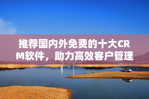 推荐国内外免费的十大CRM软件，助力高效客户管理！