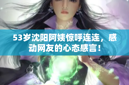 53岁沈阳阿姨惊呼连连，感动网友的心态感言！