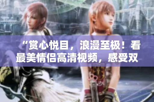 “赏心悦目，浪漫至极！看最美情侣高清视频，感受双人世界！”