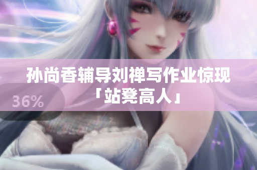 孙尚香辅导刘禅写作业惊现「站凳高人」