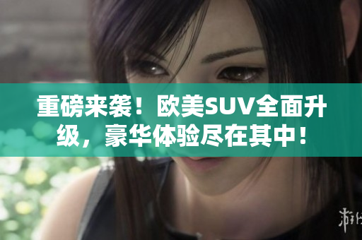 重磅来袭！欧美SUV全面升级，豪华体验尽在其中！