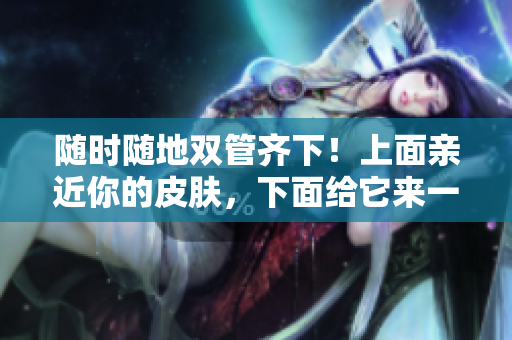 随时随地双管齐下！上面亲近你的皮肤，下面给它来一场深层滋润！