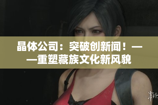 晶体公司：突破创新闻！——重塑藏族文化新风貌