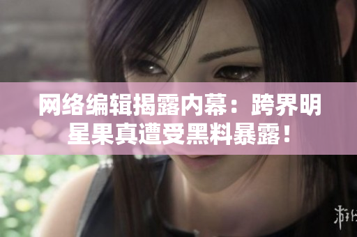 网络编辑揭露内幕：跨界明星果真遭受黑料暴露！