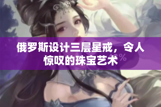 俄罗斯设计三层星戒，令人惊叹的珠宝艺术