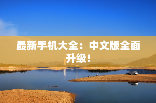 最新手机大全：中文版全面升级！