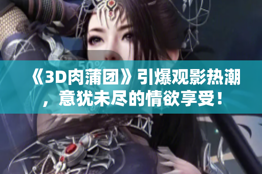 《3D肉蒲团》引爆观影热潮，意犹未尽的情欲享受！