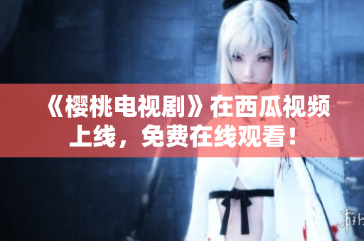 《樱桃电视剧》在西瓜视频上线，免费在线观看！