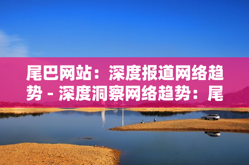 尾巴网站：深度报道网络趋势 - 深度洞察网络趋势：尾巴网站