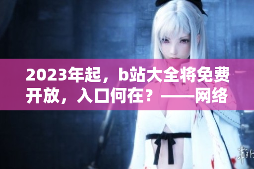 2023年起，b站大全将免费开放，入口何在？——网络编辑报道