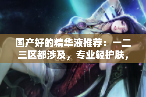 国产好的精华液推荐：一二三区都涉及，专业轻护肤，美肌必备！