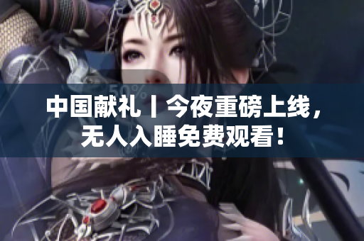 中国献礼丨今夜重磅上线，无人入睡免费观看！
