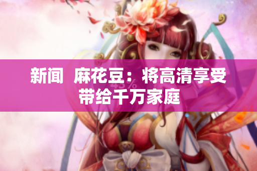 新闻  麻花豆：将高清享受带给千万家庭