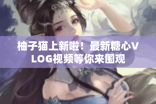 柚子猫上新啦！最新糖心VLOG视频等你来围观