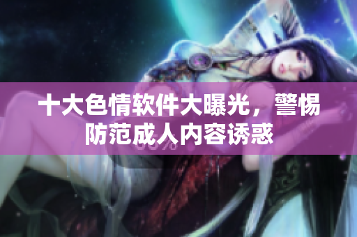 十大色情软件大曝光，警惕防范成人内容诱惑