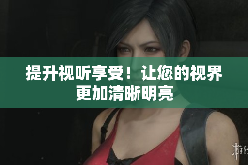 提升视听享受！让您的视界更加清晰明亮