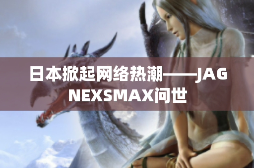 日本掀起网络热潮——JAGNEXSMAX问世