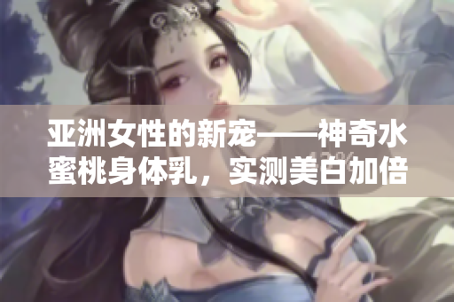 亚洲女性的新宠——神奇水蜜桃身体乳，实测美白加倍