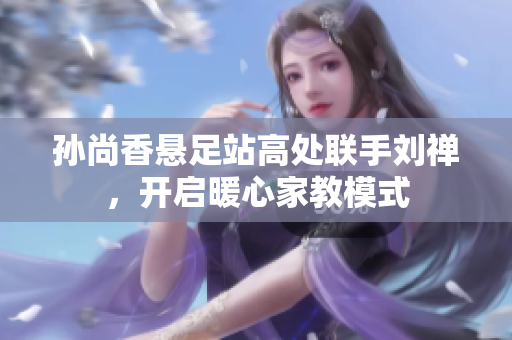 孙尚香悬足站高处联手刘禅，开启暖心家教模式