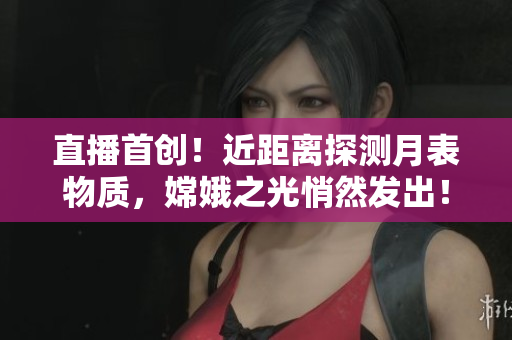 直播首创！近距离探测月表物质，嫦娥之光悄然发出！