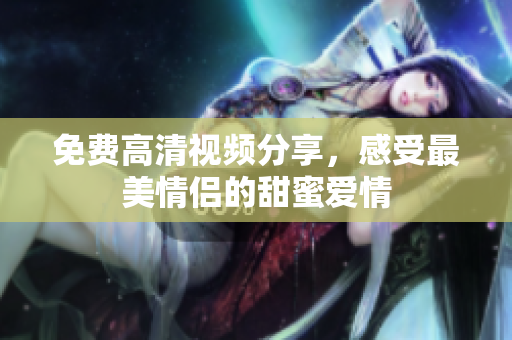 免费高清视频分享，感受最美情侣的甜蜜爱情