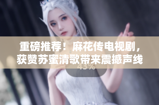 重磅推荐！麻花传电视剧，获赞苏蜜清歌带来震撼声线