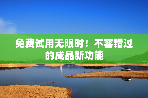 免费试用无限时！不容错过的成品新功能