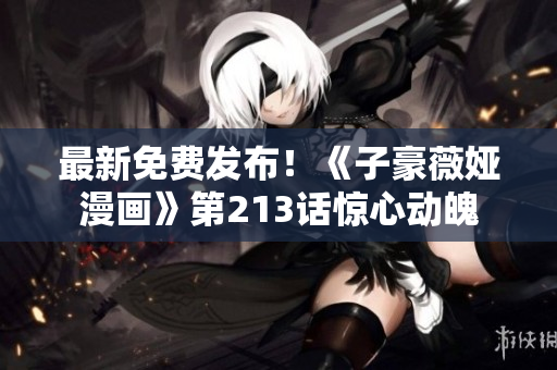 最新免费发布！《子豪薇娅漫画》第213话惊心动魄