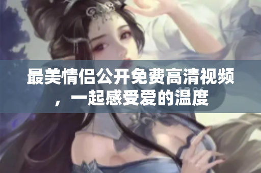 最美情侣公开免费高清视频，一起感受爱的温度
