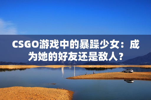 CSGO游戏中的暴躁少女：成为她的好友还是敌人？