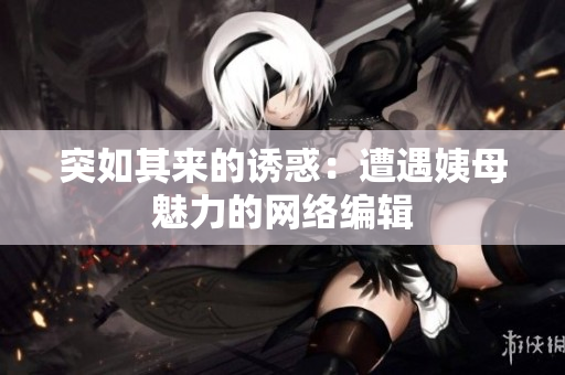 突如其来的诱惑：遭遇姨母魅力的网络编辑