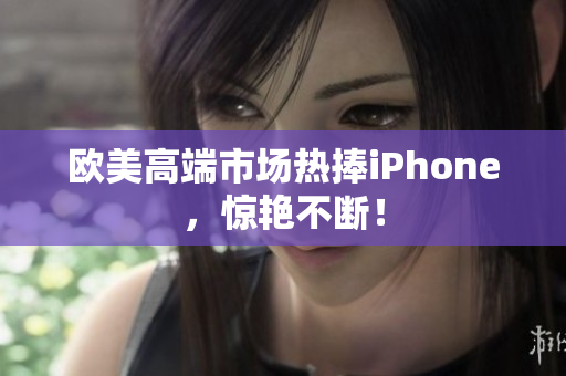 欧美高端市场热捧iPhone，惊艳不断！