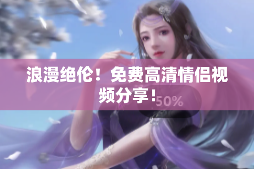浪漫绝伦！免费高清情侣视频分享！