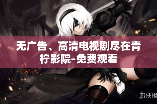 无广告、高清电视剧尽在青柠影院–免费观看