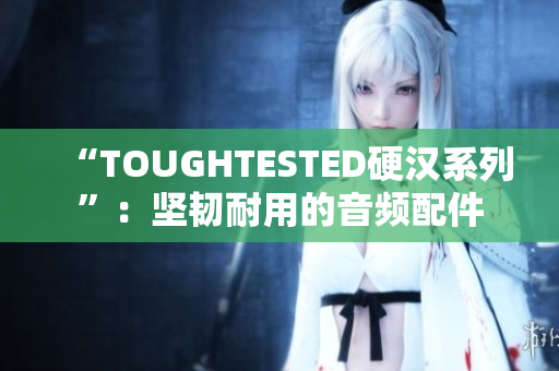“TOUGHTESTED硬汉系列”：坚韧耐用的音频配件