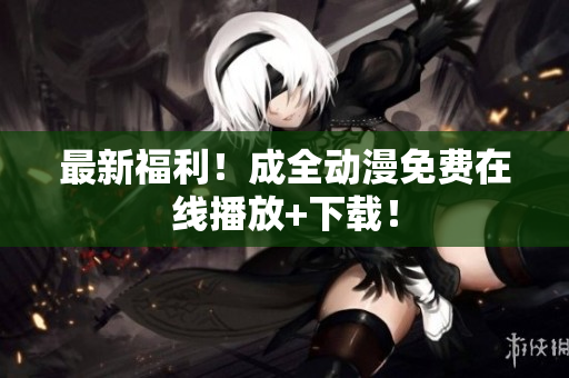 最新福利！成全动漫免费在线播放+下载！