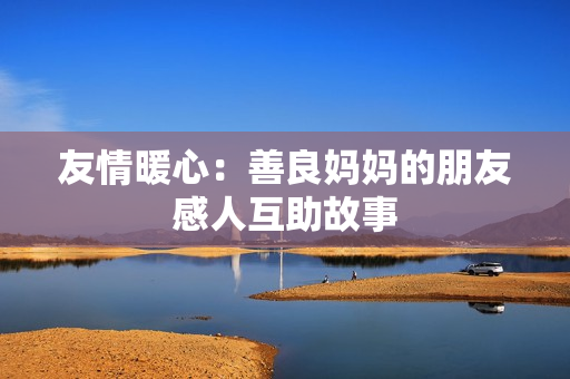 友情暖心：善良妈妈的朋友感人互助故事