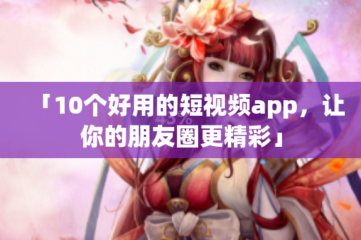 「10个好用的短视频app，让你的朋友圈更精彩」