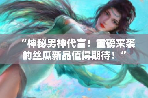 “神秘男神代言！重磅来袭的丝瓜新品值得期待！”