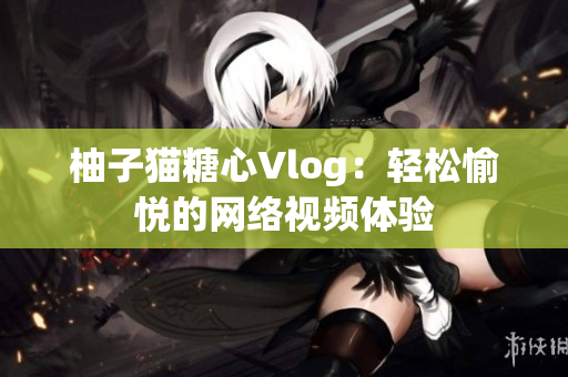 柚子猫糖心Vlog：轻松愉悦的网络视频体验
