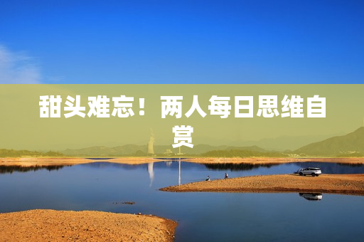 甜头难忘！两人每日思维自赏
