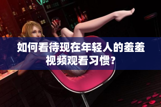 如何看待现在年轻人的羞羞视频观看习惯？
